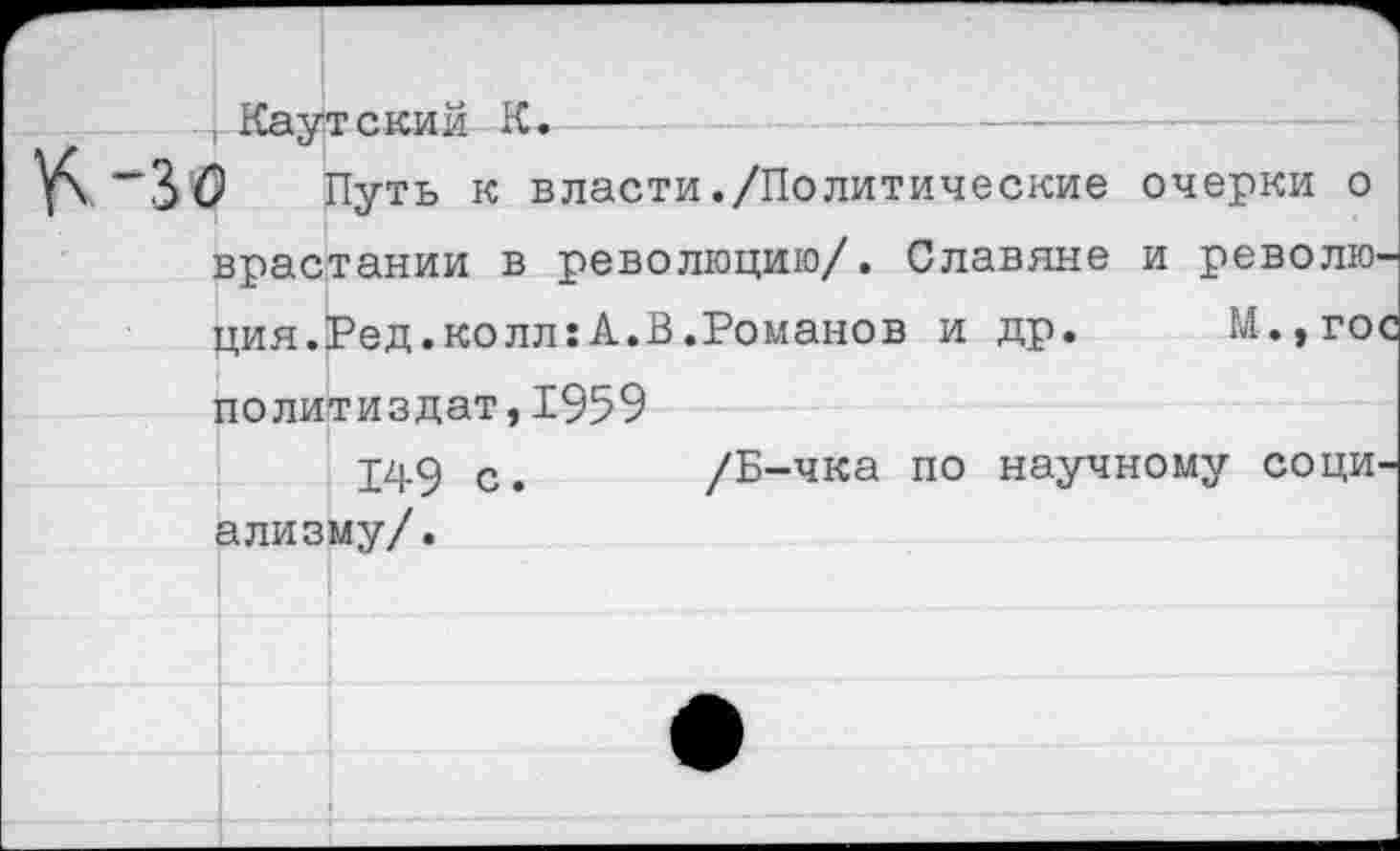 ﻿лаутским к.
) Путь к власти./Политические очерки о врастании в революцию/. Славяне и революция.Ред.колл: А.В.Романов и др. М.,гос Политиздат,1959
149 с. /Б-чка по научному социализму/.